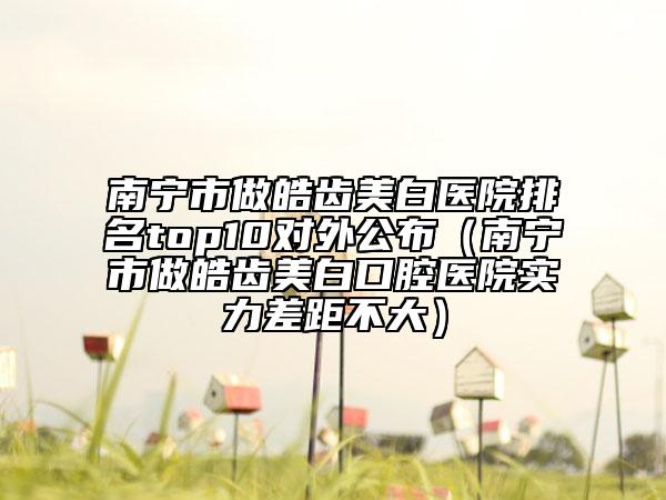 南宁市做皓齿美白医院排名top10对外公布（南宁市做皓齿美白口腔医院实力差距不大）