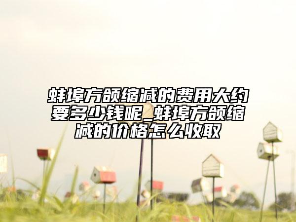蚌埠方颌缩减的费用大约要多少钱呢_蚌埠方颌缩减的价格怎么收取