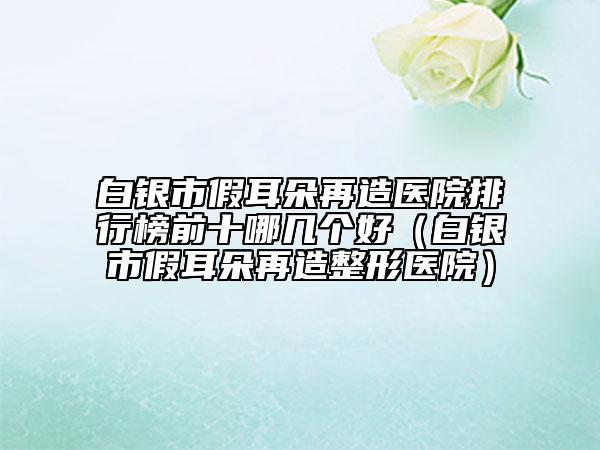 白银市假耳朵再造医院排行榜前十哪几个好（白银市假耳朵再造整形医院）