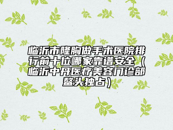 临沂市隆胸做手术医院排行前十位哪家靠谱安全（临沂中丹医疗美容门诊部鳌头独占）