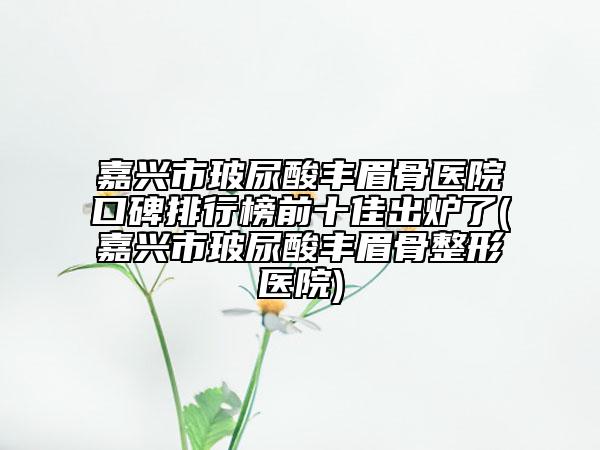 嘉兴市玻尿酸丰眉骨医院口碑排行榜前十佳出炉了(嘉兴市玻尿酸丰眉骨整形医院)