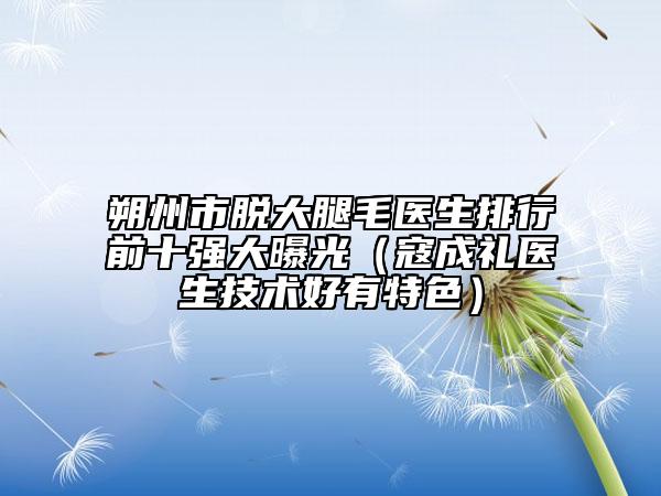 朔州市脱大腿毛医生排行前十强大曝光（寇成礼医生技术好有特色）