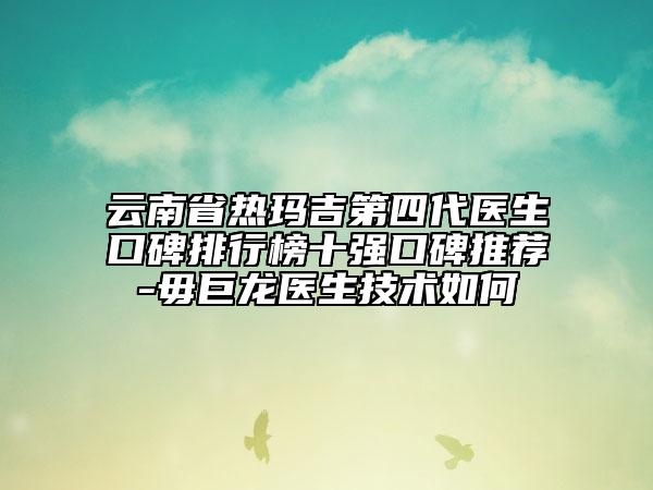 云南省热玛吉第四代医生口碑排行榜十强口碑推荐-毋巨龙医生技术如何