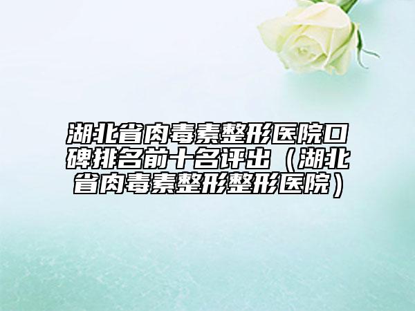 湖北省肉毒素整形医院口碑排名前十名评出（湖北省肉毒素整形整形医院）