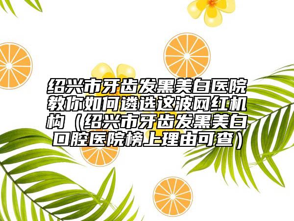 绍兴市牙齿发黑美白医院教你如何遴选这波网红机构（绍兴市牙齿发黑美白口腔医院榜上理由可查）