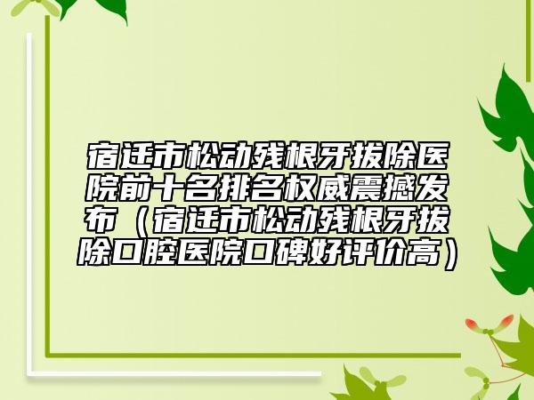 宿迁市松动残根牙拔除医院前十名排名权威震撼发布（宿迁市松动残根牙拔除口腔医院口碑好评价高）