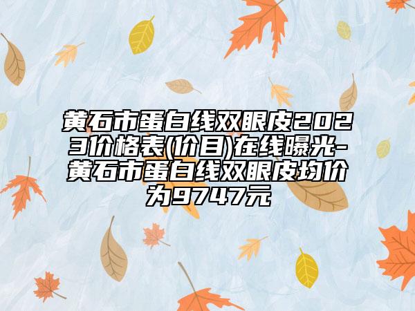 黄石市蛋白线双眼皮2023价格表(价目)在线曝光-黄石市蛋白线双眼皮均价为9747元