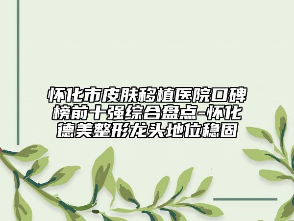 怀化市皮肤移植医院口碑榜前十强综合盘点-怀化德美整形龙头地位稳固