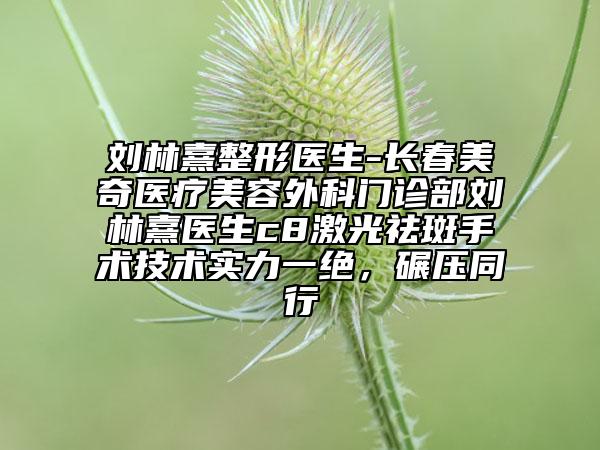 刘林熹整形医生-长春美奇医疗美容外科门诊部刘林熹医生c8激光祛斑手术技术实力一绝，碾压同行