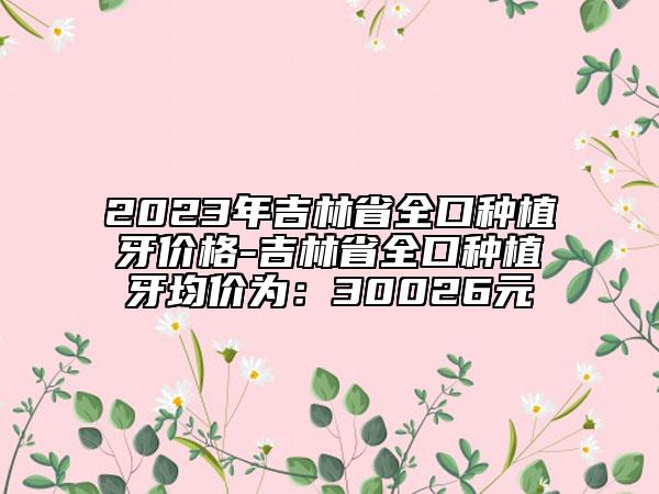 2023年吉林省全口种植牙价格-吉林省全口种植牙均价为：30026元