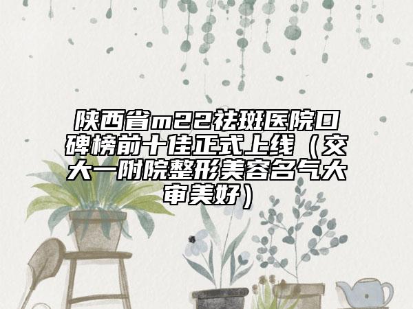 陕西省m22祛斑医院口碑榜前十佳正式上线（交大一附院整形美容名气大审美好）
