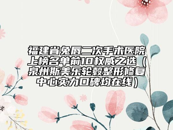 福建省兔唇二次手术医院上榜名单前10权威之选（泉州斯美乐轮毂整形修复中心实力口碑均在线）