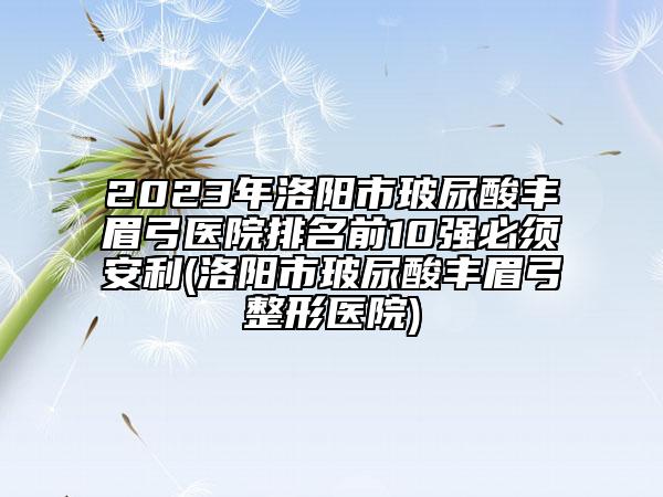 2023年洛阳市玻尿酸丰眉弓医院排名前10强必须安利(洛阳市玻尿酸丰眉弓整形医院)