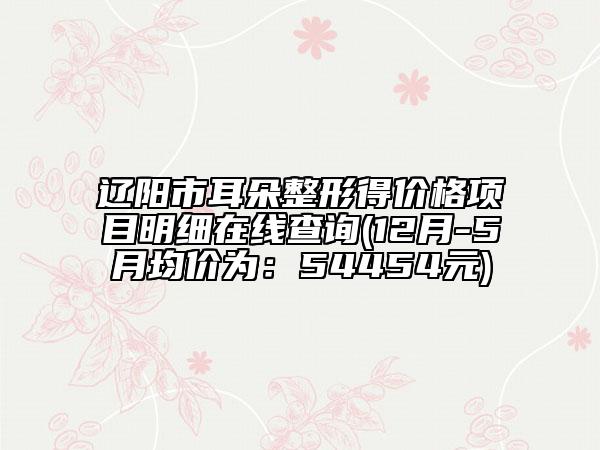 辽阳市耳朵整形得价格项目明细在线查询(12月-5月均价为：54454元)
