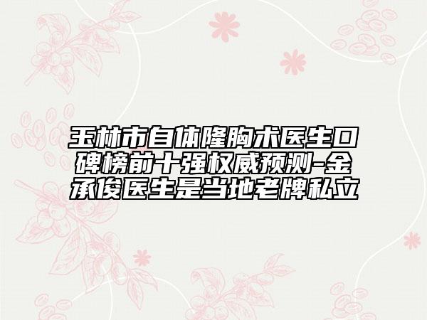 玉林市自体隆胸术医生口碑榜前十强权威预测-金承俊医生是当地老牌私立