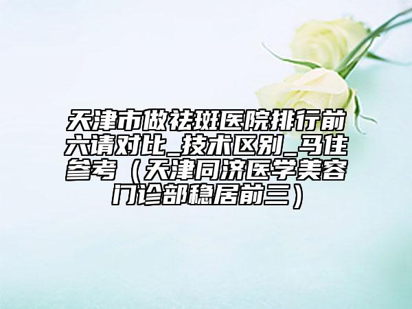天津市做祛斑医院排行前六请对比_技术区别_马住参考（天津同济医学美容门诊部稳居前三）