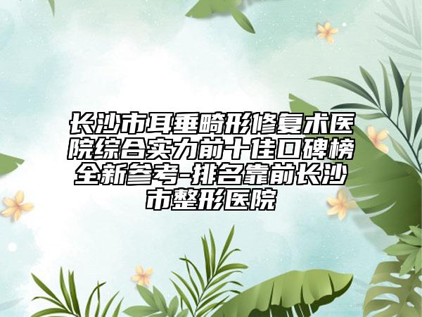 长沙市耳垂畸形修复术医院综合实力前十佳口碑榜全新参考-排名靠前长沙市整形医院