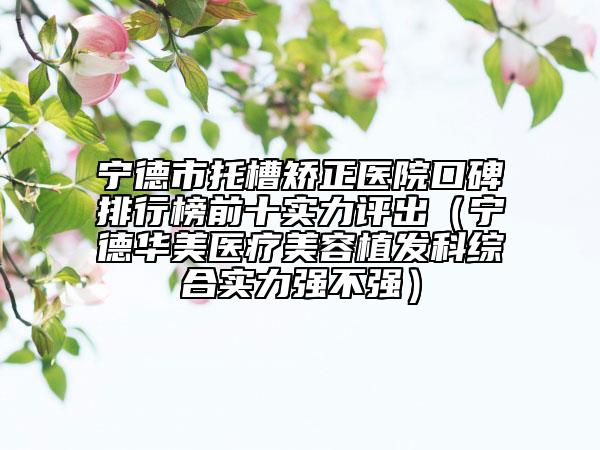 宁德市托槽矫正医院口碑排行榜前十实力评出（宁德华美医疗美容植发科综合实力强不强）