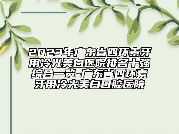 2023年广东省四环素牙用冷光美白医院排名十强综合一览-广东省四环素牙用冷光美白口腔医院