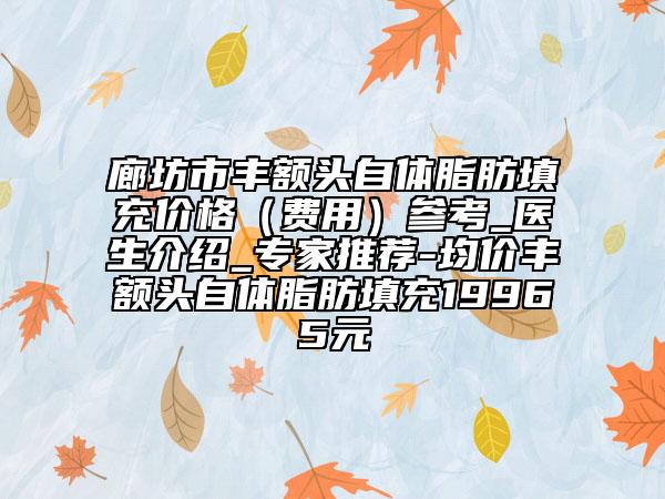 廊坊市丰额头自体脂肪填充价格（费用）参考_医生介绍_专家推荐-均价丰额头自体脂肪填充19965元