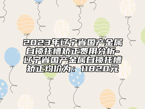 2023年辽宁省国产金属自锁托槽矫正费用分析-辽宁省国产金属自锁托槽矫正均价为：11820元