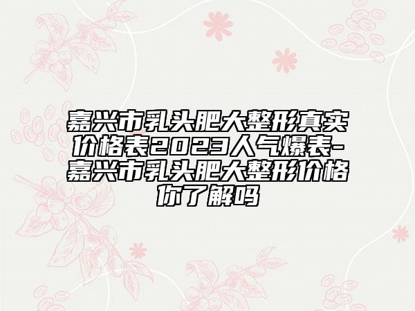 嘉兴市乳头肥大整形真实价格表2023人气爆表-嘉兴市乳头肥大整形价格你了解吗