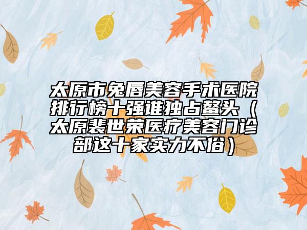 太原市兔唇美容手术医院排行榜十强谁独占鳌头（太原裴世荣医疗美容门诊部这十家实力不俗）