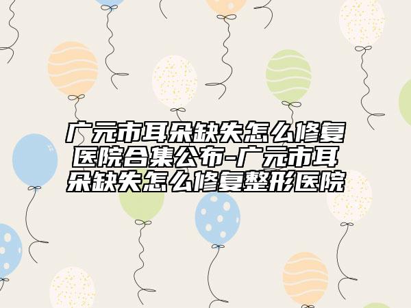 广元市耳朵缺失怎么修复医院合集公布-广元市耳朵缺失怎么修复整形医院