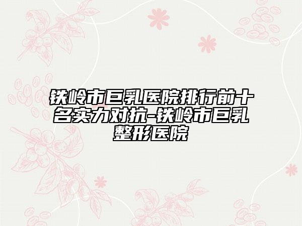 铁岭市巨乳医院排行前十名实力对抗-铁岭市巨乳整形医院