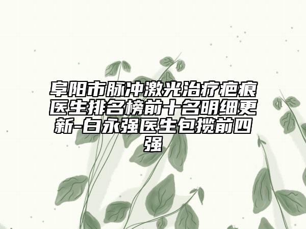 阜阳市脉冲激光治疗疤痕医生排名榜前十名明细更新-白永强医生包揽前四强