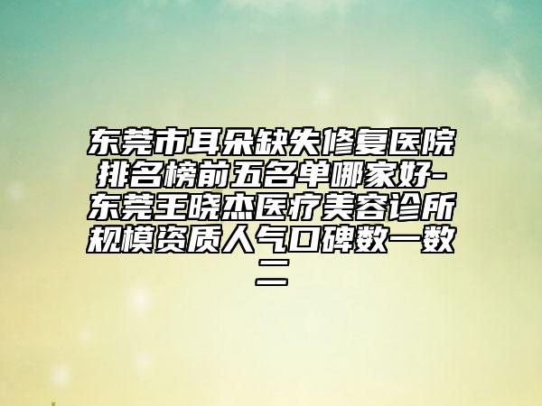 东莞市耳朵缺失修复医院排名榜前五名单哪家好-东莞王晓杰医疗美容诊所规模资质人气口碑数一数二