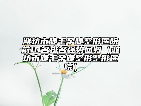 潍坊市睫毛孕睫整形医院前10名排名强势回归（潍坊市睫毛孕睫整形整形医院）