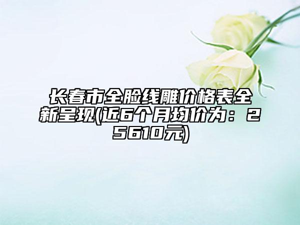 长春市全脸线雕价格表全新呈现(近6个月均价为：25610元)