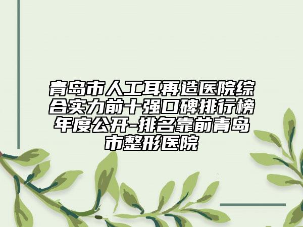 青岛市人工耳再造医院综合实力前十强口碑排行榜年度公开-排名靠前青岛市整形医院