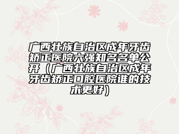 广西壮族自治区成年牙齿矫正医院六强知名名单公开（广西壮族自治区成年牙齿矫正口腔医院谁的技术更好）
