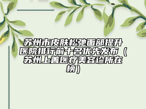 苏州市皮肤松弛面部提升医院排行前十名优先发布（苏州上善医疗美容诊所在榜）