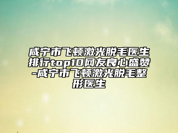 咸宁市飞顿激光脱毛医生排行top10网友良心盛赞-咸宁市飞顿激光脱毛整形医生