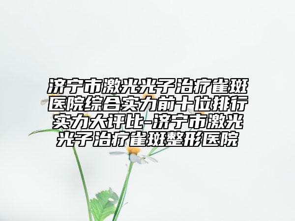 济宁市激光光子治疗雀斑医院综合实力前十位排行实力大评比-济宁市激光光子治疗雀斑整形医院