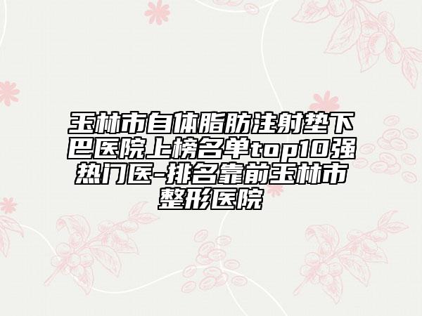 玉林市自体脂肪注射垫下巴医院上榜名单top10强热门医-排名靠前玉林市整形医院
