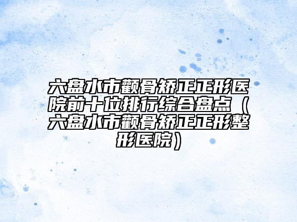 六盘水市颧骨矫正正形医院前十位排行综合盘点（六盘水市颧骨矫正正形整形医院）