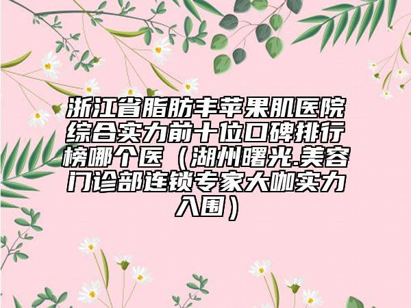 浙江省脂肪丰苹果肌医院综合实力前十位口碑排行榜哪个医（湖州曙光.美容门诊部连锁专家大咖实力入围）