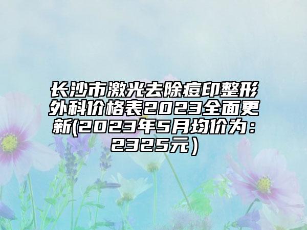 长沙市激光去除痘印整形外科价格表2023全面更新(2023年5月均价为：2325元）