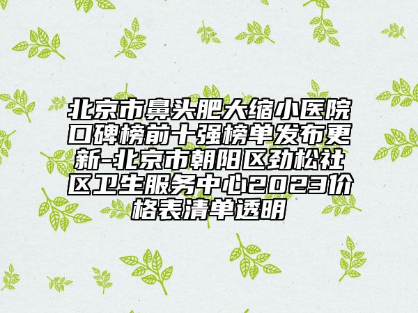 北京市鼻头肥大缩小医院口碑榜前十强榜单发布更新-北京市朝阳区劲松社区卫生服务中心2023价格表清单透明