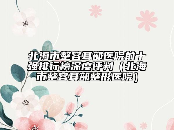 北海市整容耳部医院前十强排行榜深度评判（北海市整容耳部整形医院）