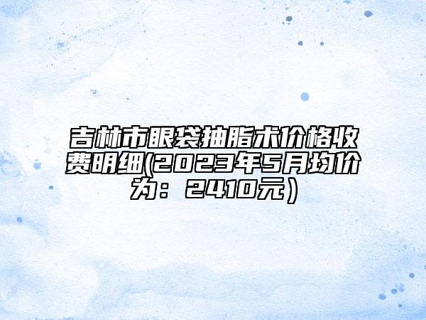 吉林市眼袋抽脂术价格收费明细(2023年5月均价为：2410元）