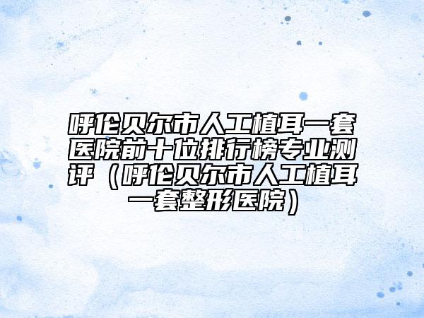 呼伦贝尔市人工植耳一套医院前十位排行榜专业测评（呼伦贝尔市人工植耳一套整形医院）