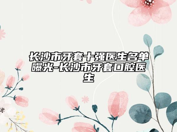 长沙市牙套十强医生名单曝光-长沙市牙套口腔医生