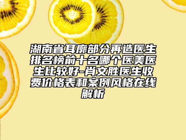 湖南省耳廓部分再造医生排名榜前十名哪个医美医生比较好-肖文胜医生收费价格表和案例风格在线解析