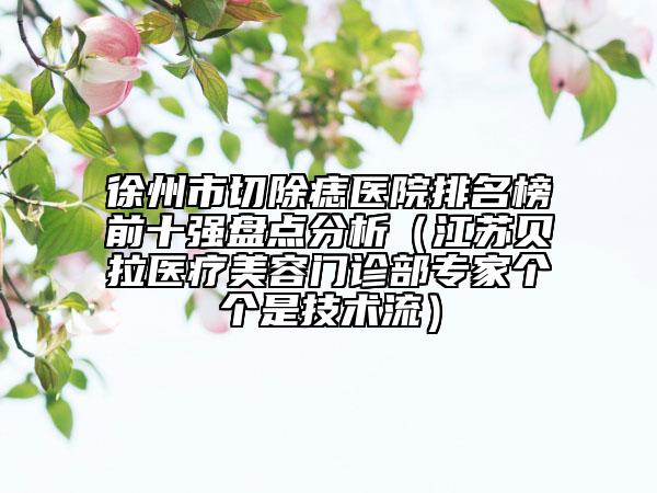 徐州市切除痣医院排名榜前十强盘点分析（江苏贝拉医疗美容门诊部专家个个是技术流）
