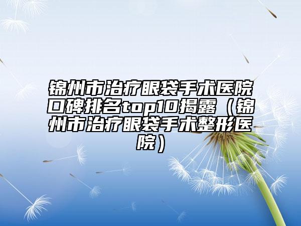 锦州市治疗眼袋手术医院口碑排名top10揭露（锦州市治疗眼袋手术整形医院）